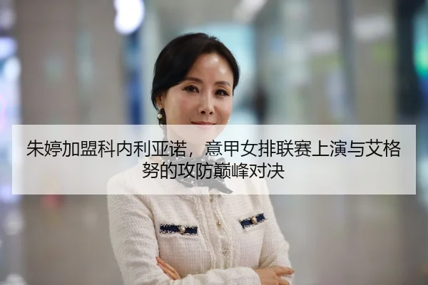 朱婷加盟科内利亚诺，意甲女排联赛上演与艾格努的攻防巅峰对决