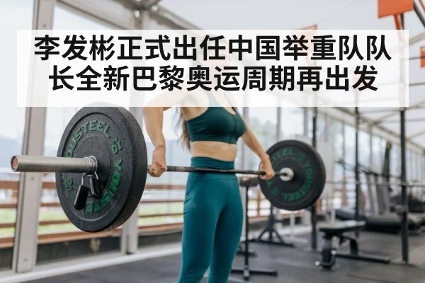 李发彬正式出任中国举重队队长全新巴黎奥运周期再出发