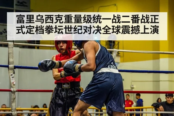 富里乌西克重量级统一战二番战正式定档拳坛世纪对决全球震撼上演