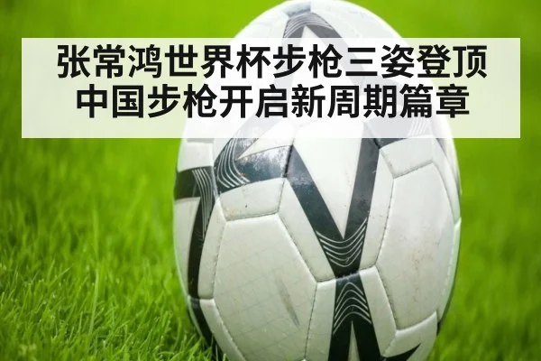 张常鸿世界杯步枪三姿登顶 中国步枪开启新周期篇章